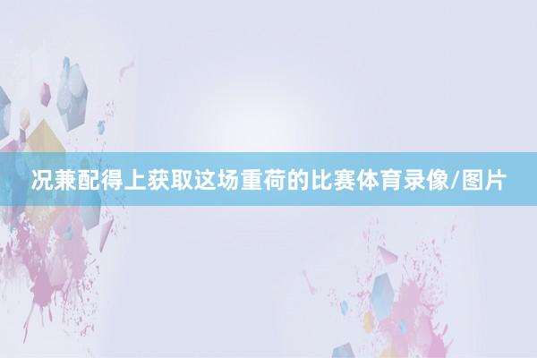 况兼配得上获取这场重荷的比赛体育录像/图片