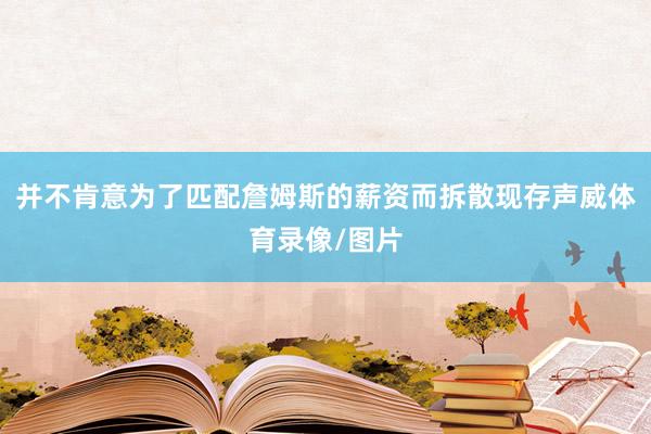 并不肯意为了匹配詹姆斯的薪资而拆散现存声威体育录像/图片