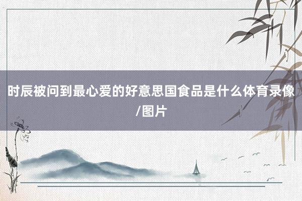 时辰被问到最心爱的好意思国食品是什么体育录像/图片