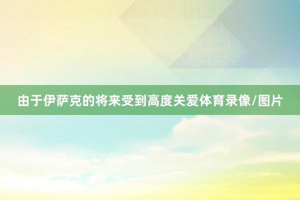 由于伊萨克的将来受到高度关爱体育录像/图片