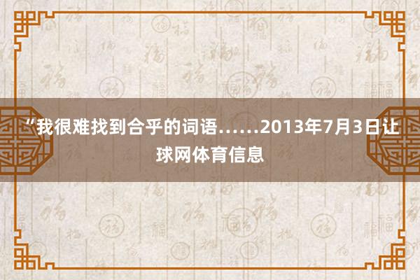 “我很难找到合乎的词语……2013年7月3日让球网体育信息