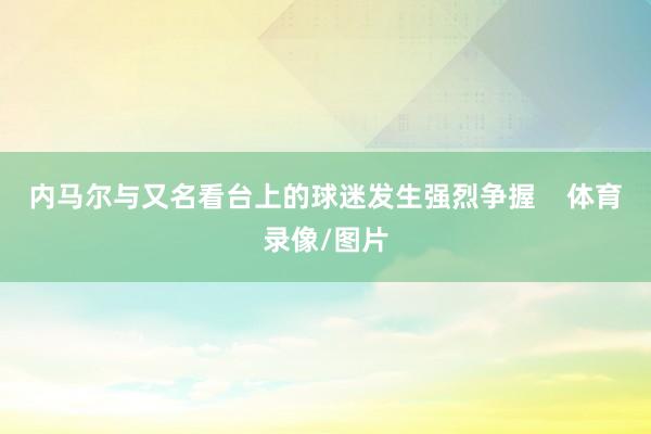 内马尔与又名看台上的球迷发生强烈争握    体育录像/图片