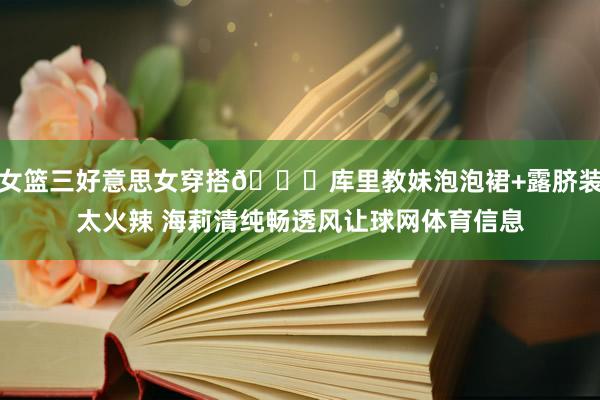 女篮三好意思女穿搭😍库里教妹泡泡裙+露脐装太火辣 海莉清纯畅透风让球网体育信息