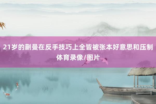 21岁的蒯曼在反手技巧上全皆被张本好意思和压制体育录像/图片