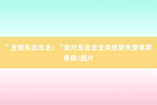 ”主捏东说念主：“我对东说念主类感到失望体育录像/图片