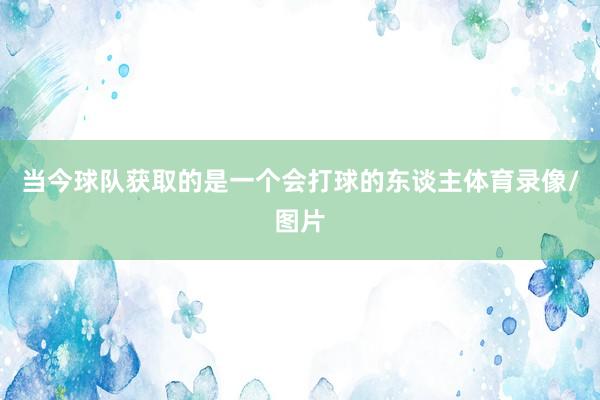 当今球队获取的是一个会打球的东谈主体育录像/图片
