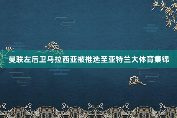 曼联左后卫马拉西亚被推选至亚特兰大体育集锦