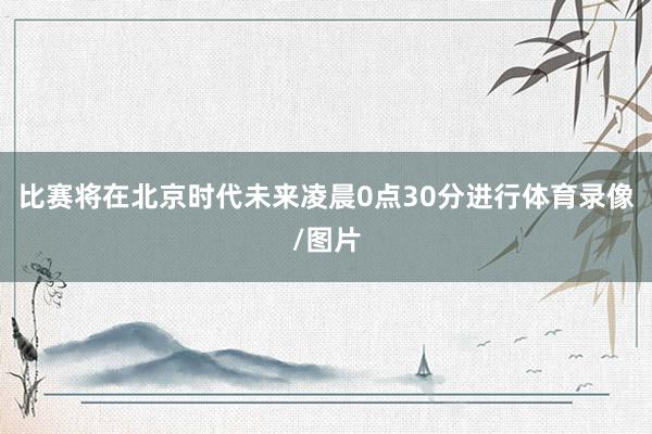比赛将在北京时代未来凌晨0点30分进行体育录像/图片