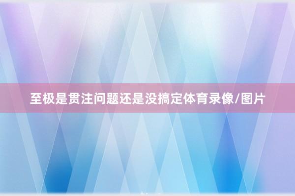 至极是贯注问题还是没搞定体育录像/图片