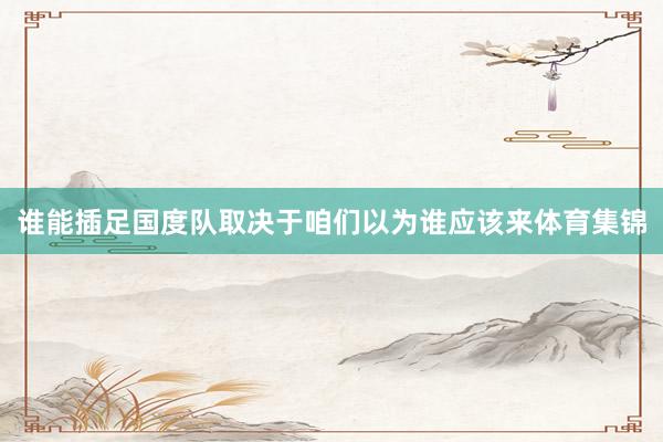 谁能插足国度队取决于咱们以为谁应该来体育集锦