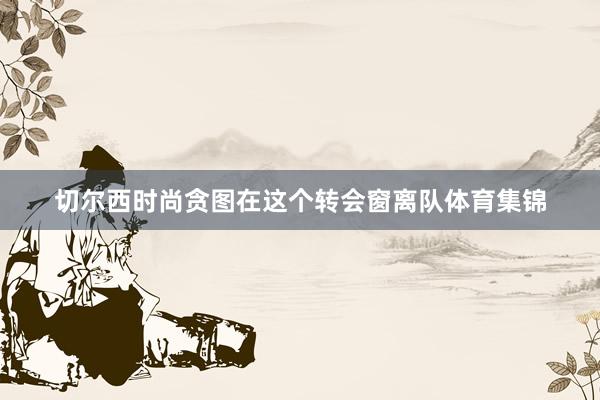 切尔西时尚贪图在这个转会窗离队体育集锦
