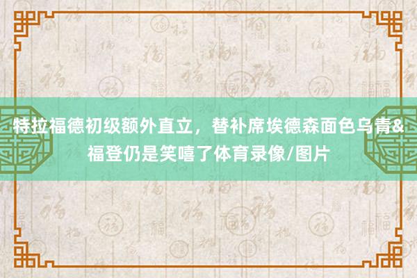 特拉福德初级额外直立，替补席埃德森面色乌青&福登仍是笑嘻了体育录像/图片