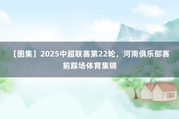 【图集】2025中超联赛第22轮，河南俱乐部赛前踩场体育集锦