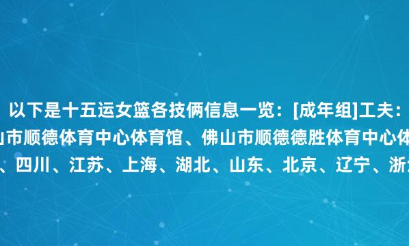 以下是十五运女篮各技俩信息一览：[成年组]工夫：11.7-11.15场地：佛山市顺德体育中心体育馆、佛山市顺德德胜体育中心体育馆球队：广东、四川、江苏、上海、湖北、山东、北京、辽宁、浙江、河南、新疆、山西[U22组]工夫：11.8-11.16场地：深圳大运中心体育馆、深圳湾体育中心体育馆球队：广东、江苏、四川、天津、上海、山东、浙江、北京、重庆、福建、辽宁、湖北[U18组]工夫：11.5-11.13场地： 中山体育馆、中山沙溪体育馆球队：广东、山东、陕西、湖南、福建、四川、河南、江苏、北京、湖北、重庆、浙江[三东谈主篮球]工夫：11.12-11.15场地：澳门永利皇宫南派系外草坪球队：广东、山东、福建、上海、四川、浙江、湖北、北京、陕西、重庆、云南、天津    体育录像/图片