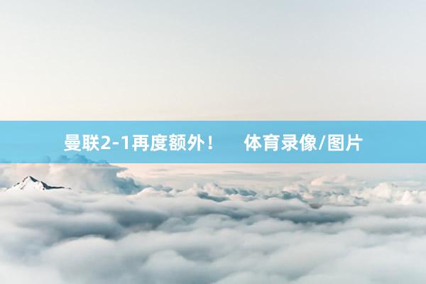 曼联2-1再度额外！    体育录像/图片