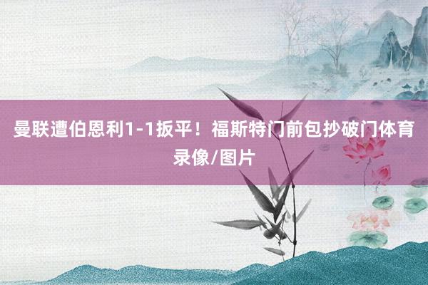 曼联遭伯恩利1-1扳平！福斯特门前包抄破门体育录像/图片