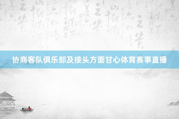 协商客队俱乐部及接头方面甘心体育赛事直播