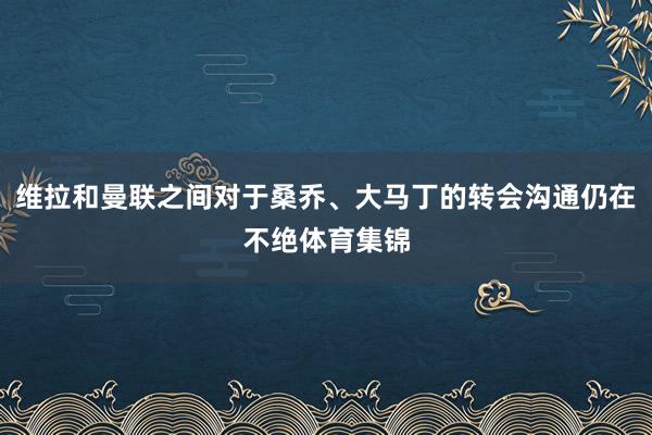 维拉和曼联之间对于桑乔、大马丁的转会沟通仍在不绝体育集锦