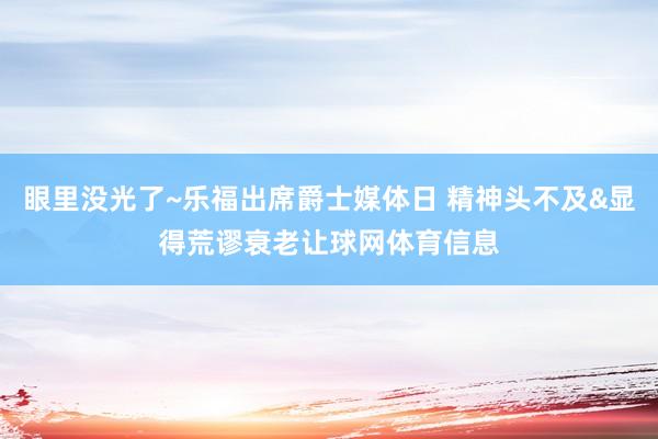 眼里没光了~乐福出席爵士媒体日 精神头不及&显得荒谬衰老让球网体育信息