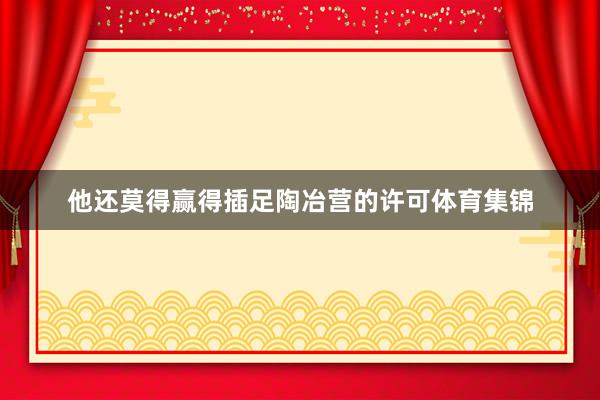 他还莫得赢得插足陶冶营的许可体育集锦