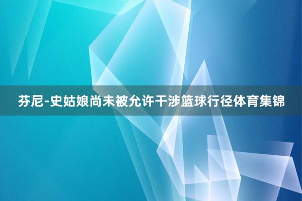 芬尼-史姑娘尚未被允许干涉篮球行径体育集锦