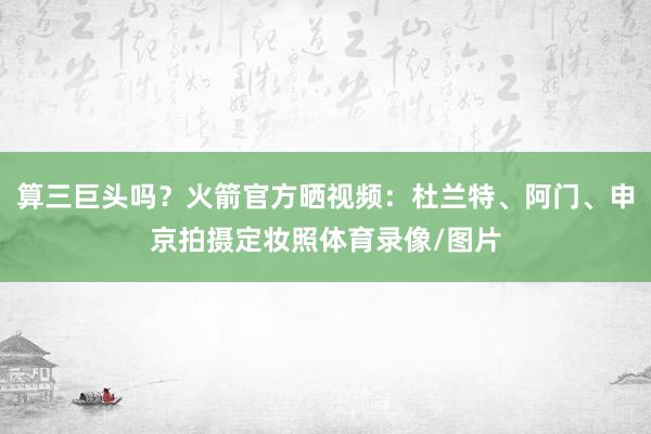 算三巨头吗？火箭官方晒视频：杜兰特、阿门、申京拍摄定妆照体育录像/图片