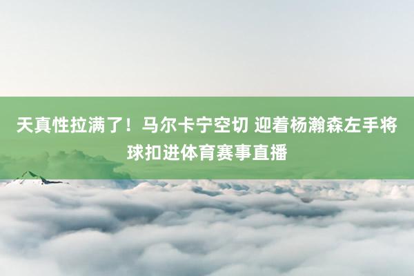 天真性拉满了！马尔卡宁空切 迎着杨瀚森左手将球扣进体育赛事直播