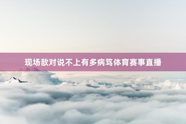 现场敌对说不上有多病笃体育赛事直播
