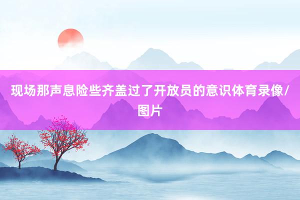现场那声息险些齐盖过了开放员的意识体育录像/图片