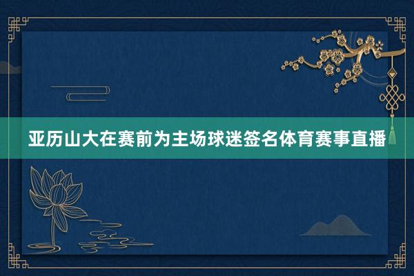亚历山大在赛前为主场球迷签名体育赛事直播