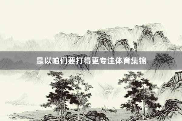 是以咱们要打得更专注体育集锦