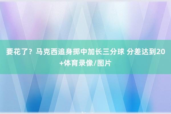 要花了？马克西追身掷中加长三分球 分差达到20+体育录像/图片