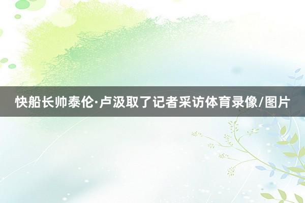 快船长帅泰伦·卢汲取了记者采访体育录像/图片