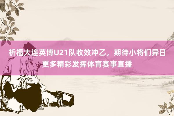 祈福大连英博U21队收效冲乙，期待小将们异日更多精彩发挥体育赛事直播