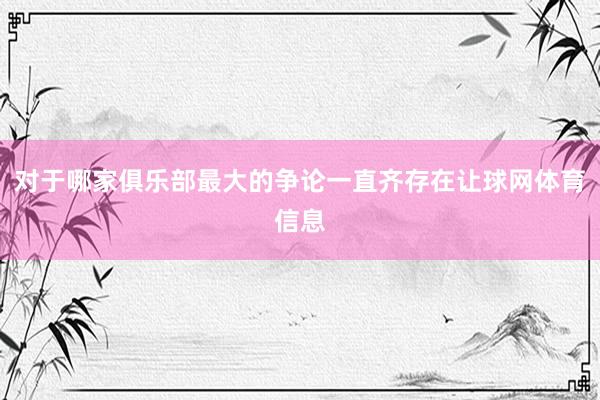 对于哪家俱乐部最大的争论一直齐存在让球网体育信息