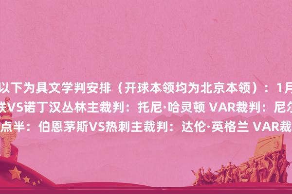 以下为具文学判安排(开球本领均为北京本领):1月7日凌晨4点:西汉姆联VS诺丁汉丛林主裁判:托尼·哈灵顿 VAR裁判:尼尔·戴维斯1月8日凌晨3点半:伯恩茅斯VS热刺主裁判:达伦·英格兰 VAR裁判:亚罗德·吉列布伦特福德VS桑德兰主裁判:马修·多诺霍 VAR裁判:约翰·布鲁克斯水晶宫VS维拉主裁判:安迪·马德利 VAR裁判:迈克尔·奥利弗埃弗顿VS狼队主裁判:汤姆·柯克 VAR裁判:克里斯·卡瓦纳曼城VS布莱顿主裁判:托马斯·布拉马尔 VAR裁判:阿莱克斯·希洛维奇富勒姆VS切尔西主裁判:彼得·班克斯 VAR裁判:保罗·蒂尔尼1月8日凌晨4点15分:伯恩利VS曼联主裁判:斯图尔特·阿特维尔 VAR裁判:克雷格·鲍森纽卡VS利兹联主裁判:迈克尔·萨利斯布里 VAR裁判:安东尼·巴克豪斯1月9日凌晨4点:阿森纳VS利物浦主裁判:安东尼·泰勒 VAR裁判:约翰·布鲁克斯 体育集锦