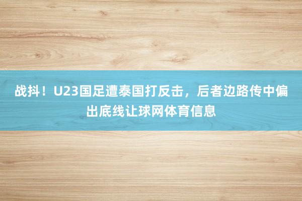 战抖！U23国足遭泰国打反击，后者边路传中偏出底线让球网体育信息