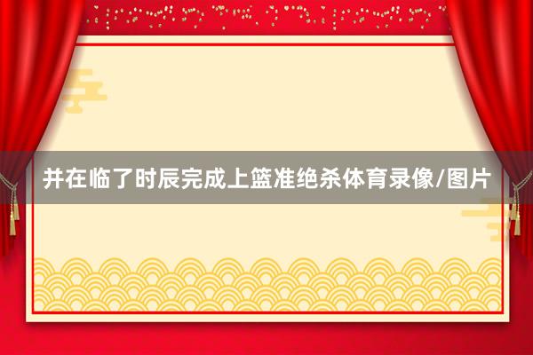 并在临了时辰完成上篮准绝杀体育录像/图片