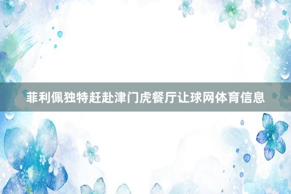 菲利佩独特赶赴津门虎餐厅让球网体育信息