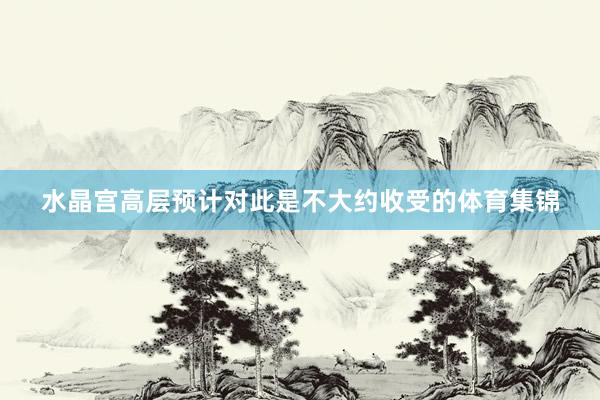 水晶宫高层预计对此是不大约收受的体育集锦