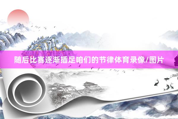 随后比赛逐渐插足咱们的节律体育录像/图片