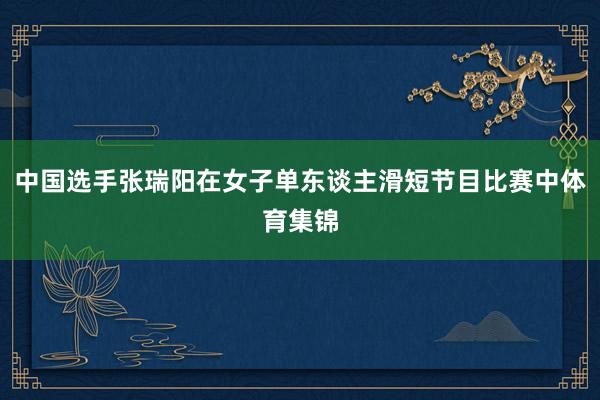 中国选手张瑞阳在女子单东谈主滑短节目比赛中体育集锦