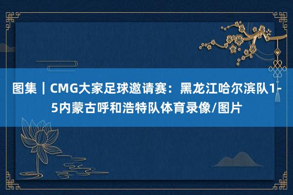 图集｜CMG大家足球邀请赛：黑龙江哈尔滨队1-5内蒙古呼和浩特队体育录像/图片