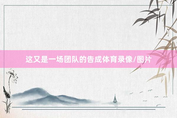 这又是一场团队的告成体育录像/图片