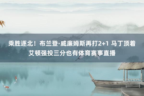 乘胜逐北！布兰登·威廉姆斯再打2+1 马丁顶着艾顿强投三分也有体育赛事直播