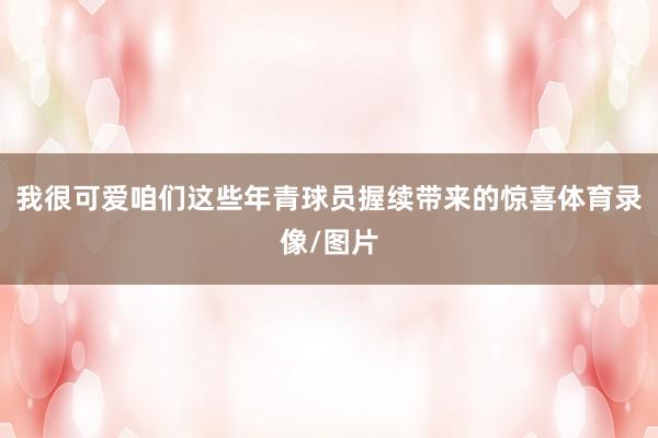 我很可爱咱们这些年青球员握续带来的惊喜体育录像/图片