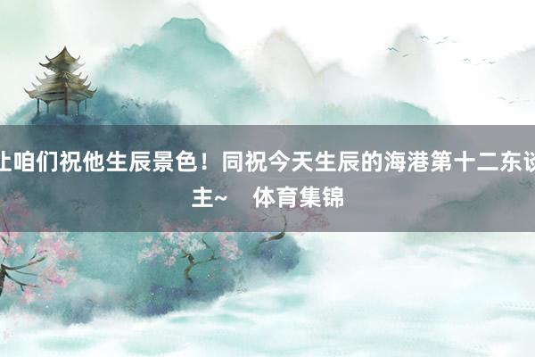 让咱们祝他生辰景色！同祝今天生辰的海港第十二东谈主~    体育集锦