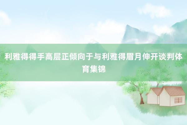 利雅得得手高层正倾向于与利雅得眉月伸开谈判体育集锦