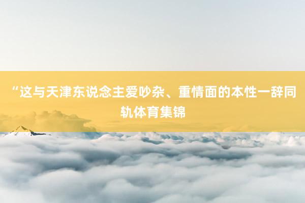 “这与天津东说念主爱吵杂、重情面的本性一辞同轨体育集锦
