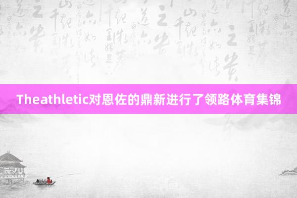 Theathletic对恩佐的鼎新进行了领路体育集锦